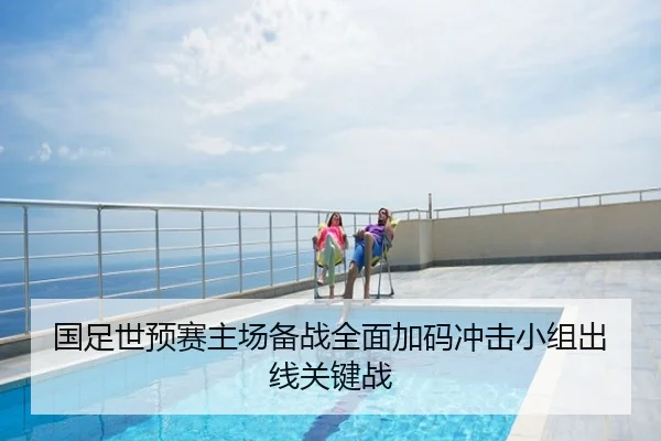 国足世预赛主场备战全面加码冲击小组出线关键战
