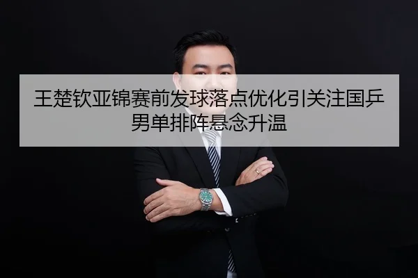 王楚钦亚锦赛前发球落点优化引关注国乒男单排阵悬念升温