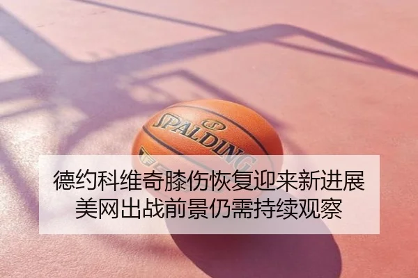 德约科维奇膝伤恢复迎来新进展 美网出战前景仍需持续观察