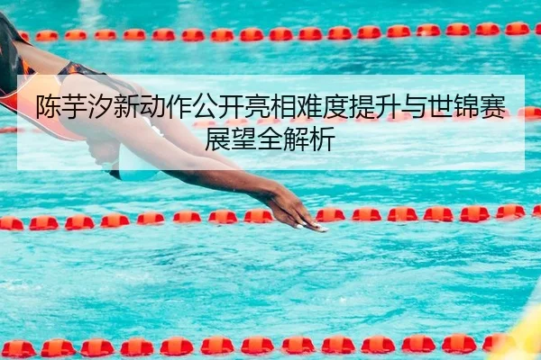 陈芋汐新动作公开亮相难度提升与世锦赛展望全解析