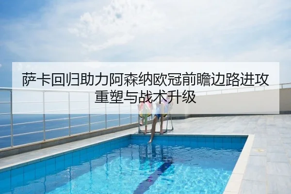 萨卡回归助力阿森纳欧冠前瞻边路进攻重塑与战术升级