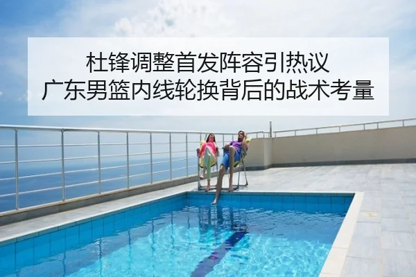 杜锋调整首发阵容引热议 广东男篮内线轮换背后的战术考量